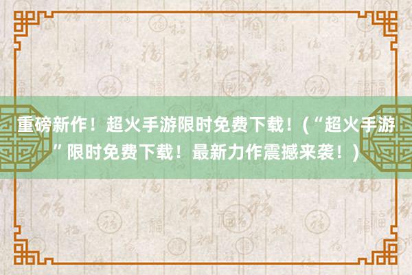 重磅新作！超火手游限时免费下载！(“超火手游”限时免费下载！最新力作震撼来袭！)