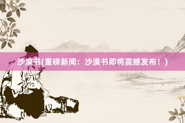 沙漠书(重磅新闻：沙漠书即将震撼发布！)