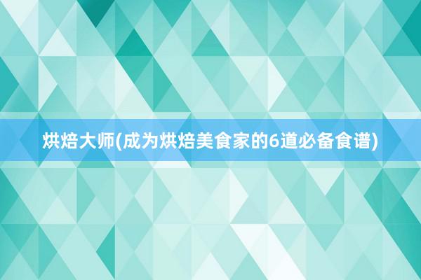 烘焙大师(成为烘焙美食家的6道必备食谱)